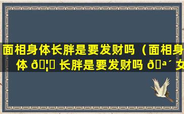 面相身体长胖是要发财吗（面相身体 🦁 长胖是要发财吗 🪴 女）